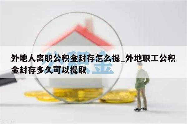 外地人离职公积金封存怎么提_外地职工公积金封存多久可以提取